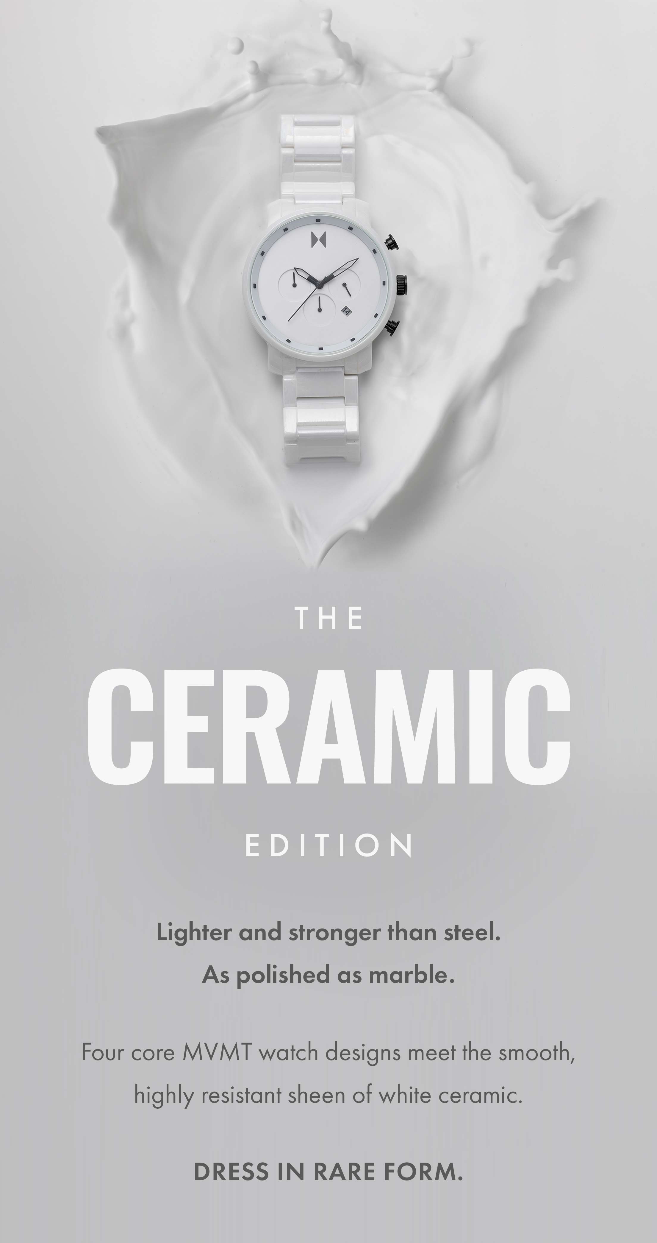 The Ceramic Edition: Lighter and strong than steel. As polished as marble. Four core MVMT watch designs meet the smooth, highly resistant sheen of white ceramic. Dress in rare form.
