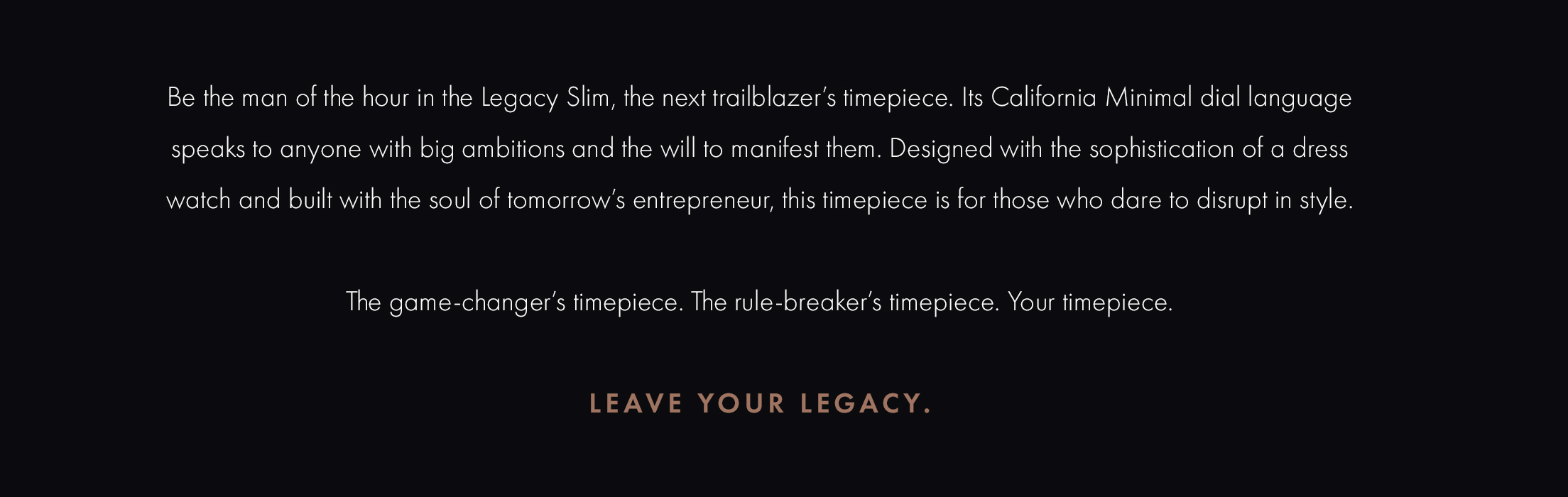 Be the man of the hour in the Legacy Slim, the next trailblazer's timepiece. Its California Minimal dial language speaks to anyone with big ambitions and all the will to manifest them. Designed with the sophistication of a dress watch and built with the soul of tomorrow's entrepreneur, this timepiece is for those who dare to disrupt in style. The game-changer's timepiece. The rule-breaker's timepiece. Your timepiece. Leave Your Legacy.