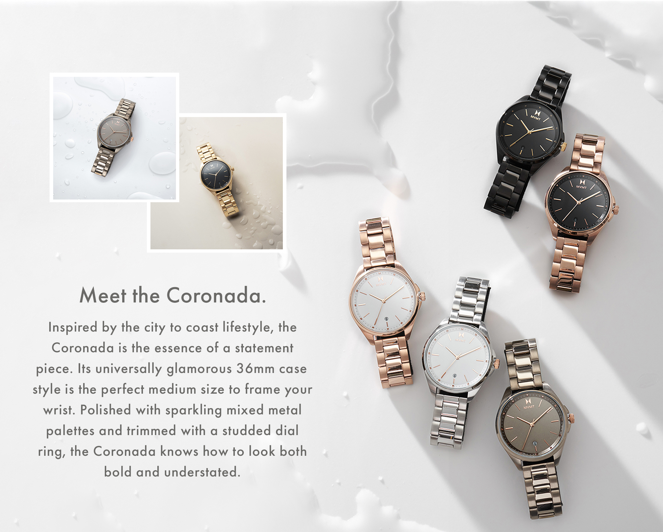 Meet the Coronada. Inspired by the city to coast lifestyle, the Coronada is the essence of a statement piece. Its universally glamorous 36mm case style is the perfect medium size to frame your wrist. Polished with sparkling mixed metal palettes and trimmed with a studded dial ring, the Coronada knows how to look both bold and understated.