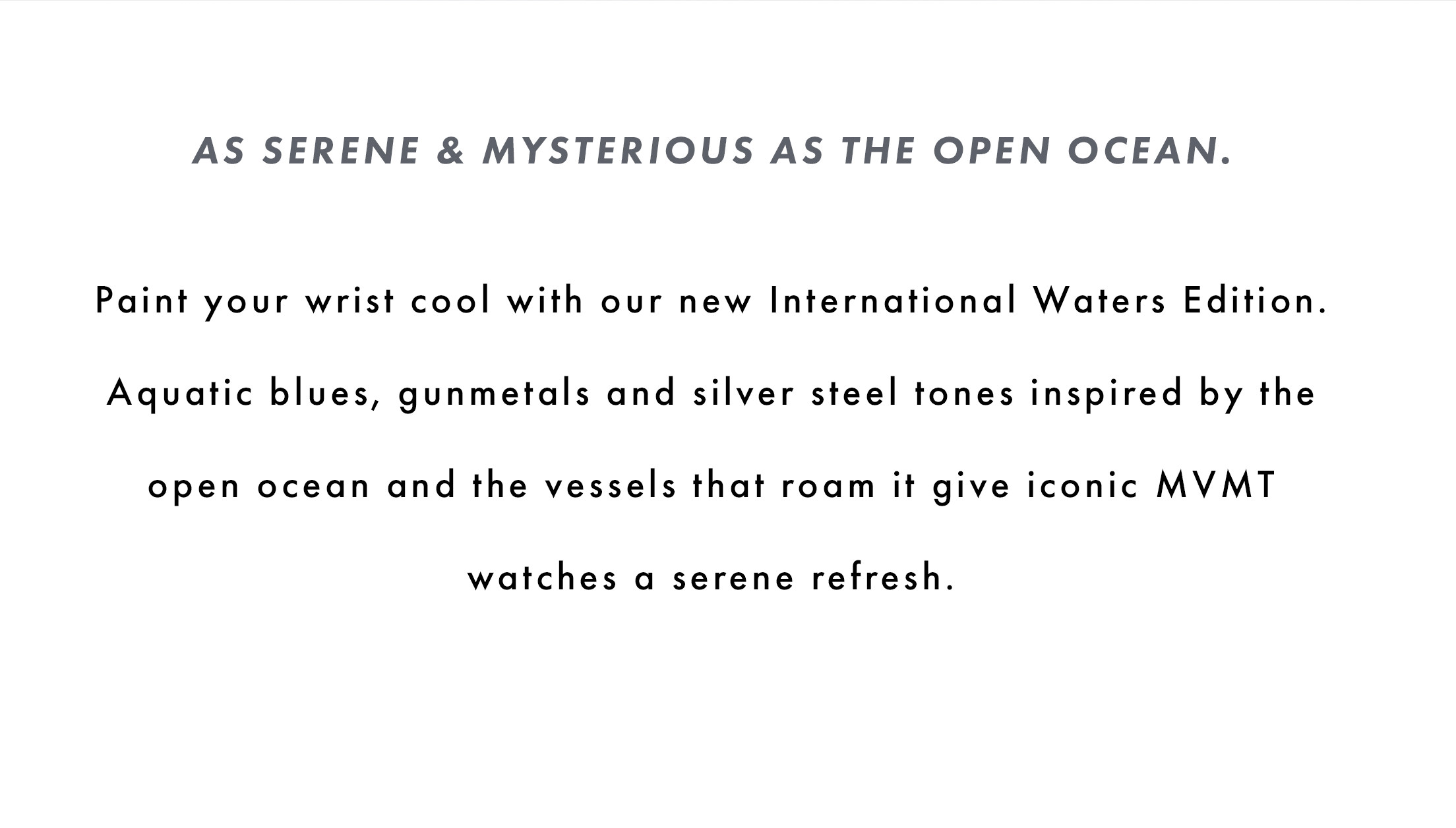 As serene & mysterious as the open ocean. Paint your wrist cool with our new International Waters Edition. Aquatic blues, gunmetals, and silver steel tones inspired by the open ocean and the vessels that roam it give iconic MVMT watches a serene refresh.