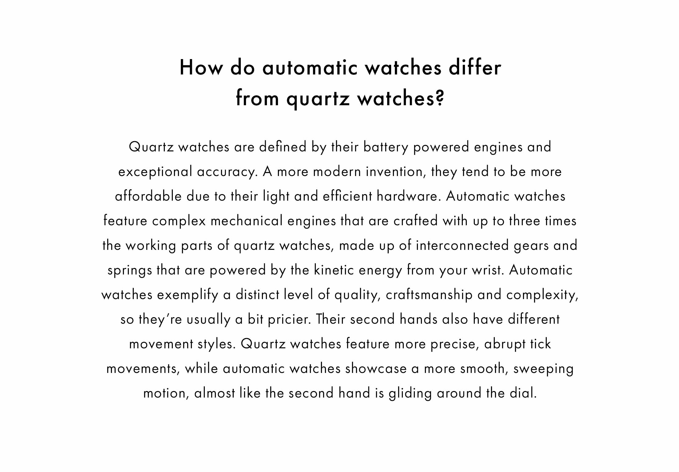 How do automatic watches differ from quartz watches?    Quartz watches are defined by their battery powered engines and exceptional accuracy. A more modern invention, they tend to be more affordable due to their light and efficient hardware. Automatic watches feature complex mechanical engines that are crafted with up to three times the working parts of quartz watches, made up of interconnected gears and springs that are powered by the kinetic energy from your wrist. Automatic watches exemplify a distinct level of quality, craftsmanship and complexity, so they’re usually a bit pricier. Their second hands also have different movement styles. Quartz watches feature more precise, abrupt tick movements, while automatic watches showcase a more smooth, sweeping motion, almost like the second hand is gliding around the dial.