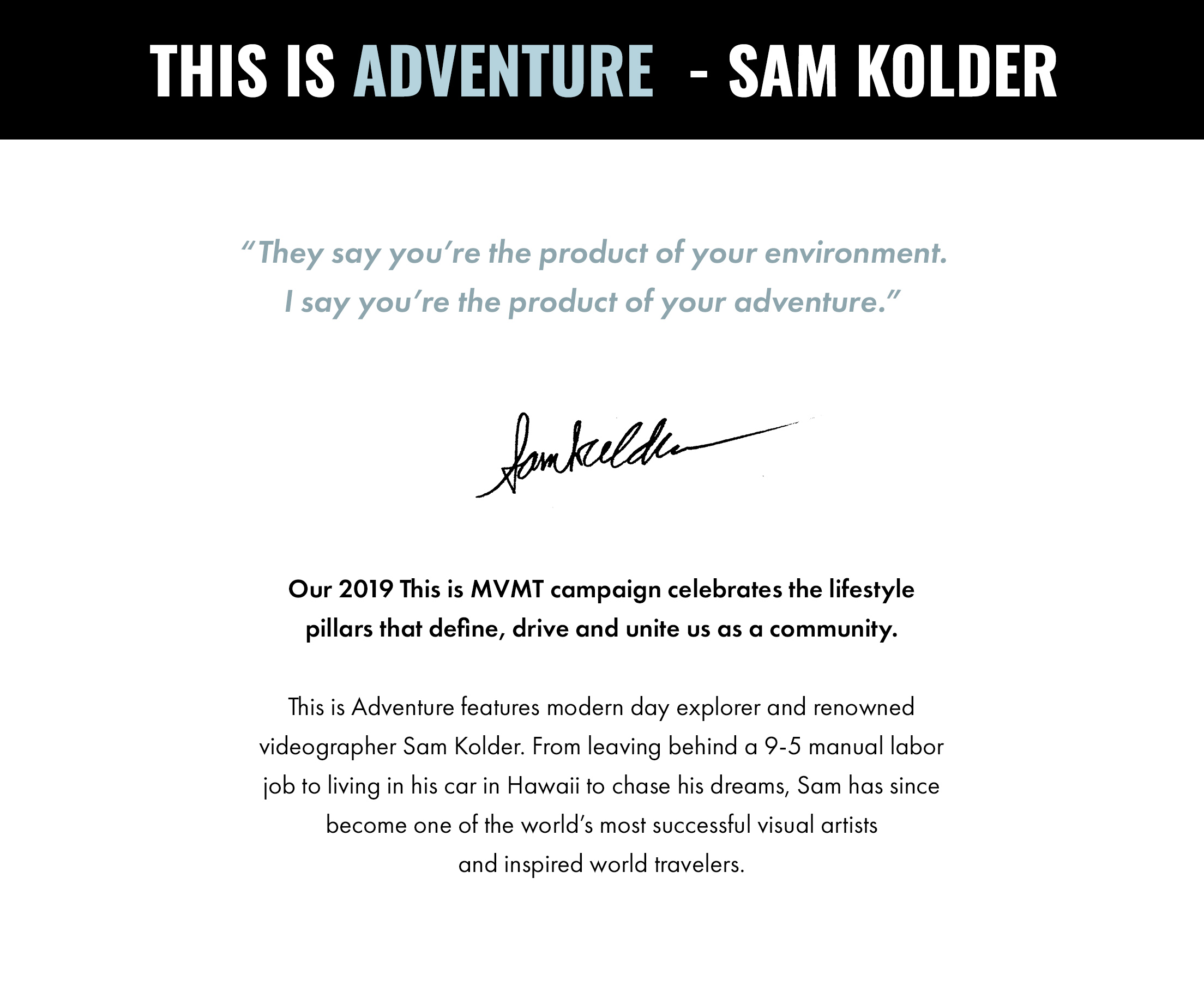 This is Adventure - Sam Kolder. "They say you're the product of your environment. I say you're the product of your adventure." -Sam Kolder. Our 2019 This is MVMT campaign celebrates the lifestyle pillars that define, drive and unite us as a community. This is Adventure features modern day explorer and renowned videographer Sam Kolder. From leaving behind a 9-5 manual labor job to living in his car in Hawaii to chase his dreams, Sam has since become one of the world's most successful visual artists and inspired world travelers.