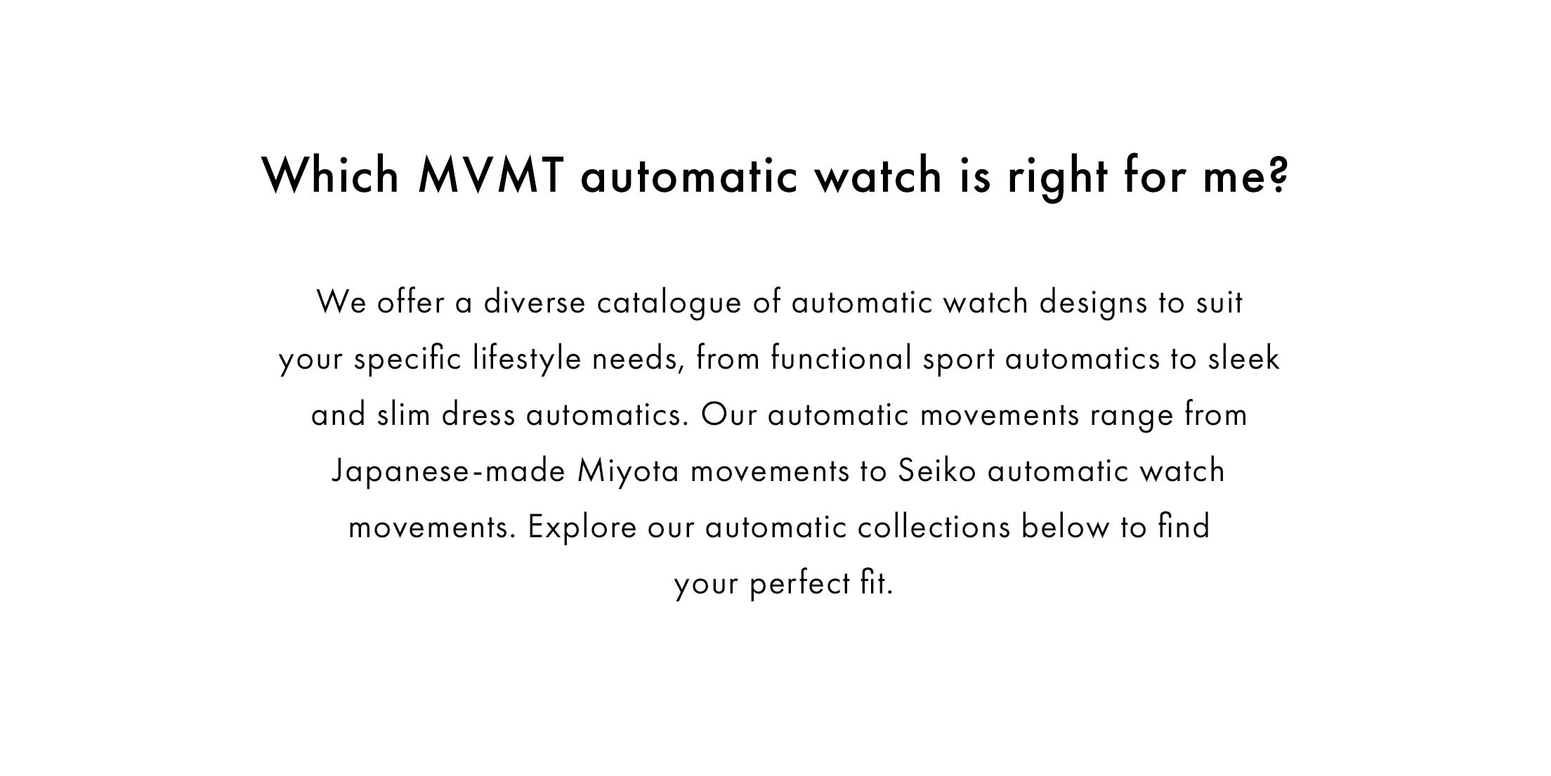 Which MVMT automatic watch is right for me?   We offer a diverse catalogue of automatic watch designs to suit your specific lifestyle needs, from functional sport automatics to sleek and slim dress automatics. Our automatic movements range from Japanese-made Miyota movements to Seiko automatic watch movements. Explore our automatic collections below to find your perfect fit.