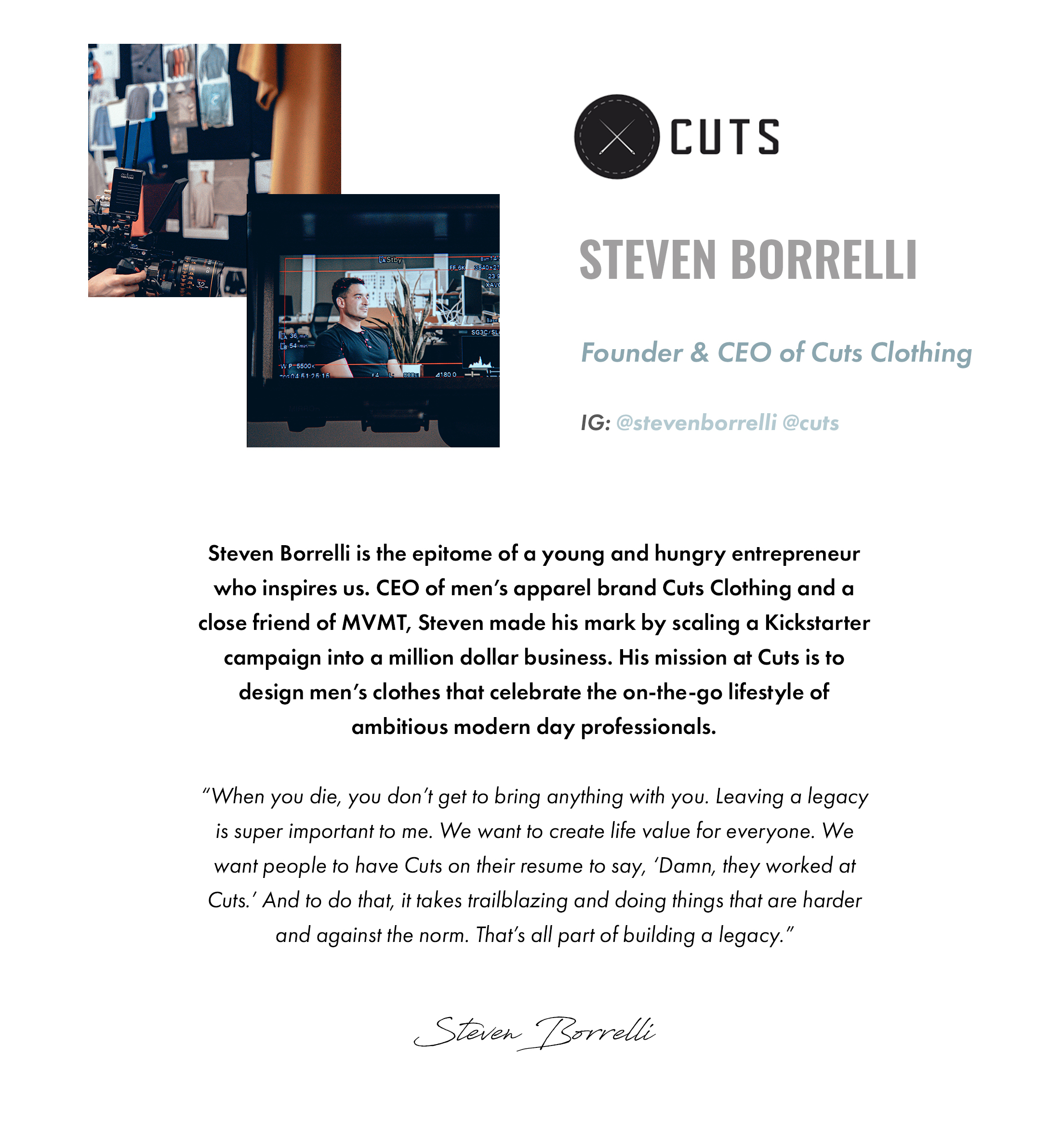 Cuts. Steven Borrelli. Founder & CEO of Cuts Clothing. IG: @stevenborrelli @cuts. Steven Borrelli is the epitome of a young and hungry entrepreneur who inspires us. CEO of men's apparel brand Cuts Clothing and a close friend of MVMT, Steven made his mark by scaling a Kickstarter campaign into a million dollar business. His mission at Cuts is to design men's clothes that celebrate the on-the-go lifestyle of ambitious modern day professionals. "When you die, you don't get to bring anything with you. Leaving a legacy is super important to me. We want to create life value for everyone. We want people to have Cuts on their resume to say, 'Damn, they worked at Cuts.' And to do that, it takes trailblazing and doing things that are harder and against the norm. That's all part of building a legacy." -Steven Borrelli