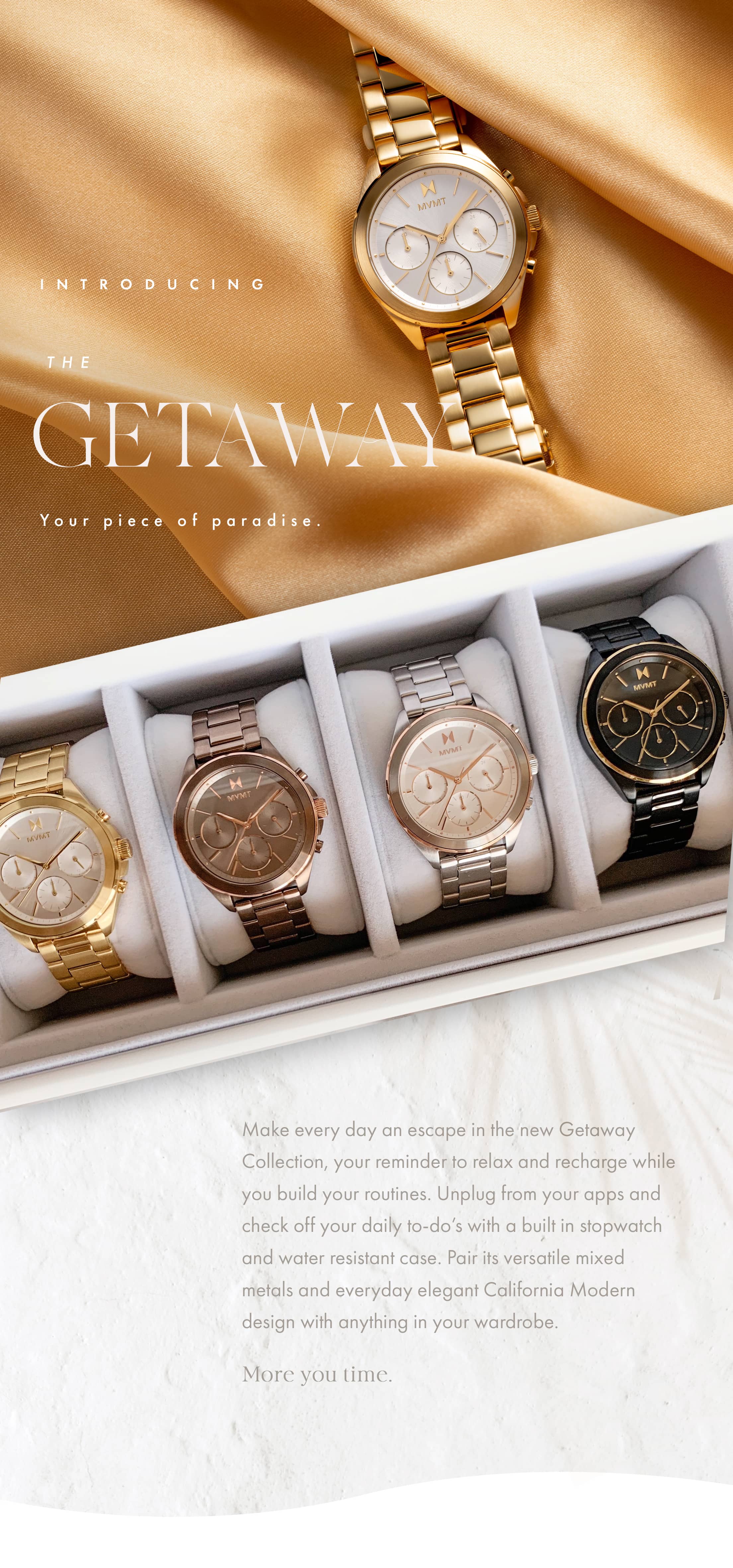 Introducing the Getaway. Your piece of paradise. Make every day an escape in the new Getaway Collection, your reminder to relax and recharge while you build your routines. Unplug from your apps and check off your daly to do-s with a built in stopwatch and water resistant case. Pair its versatile mixed metals and everyday elegant California Modern design with anything in your wardrobe. More you time.