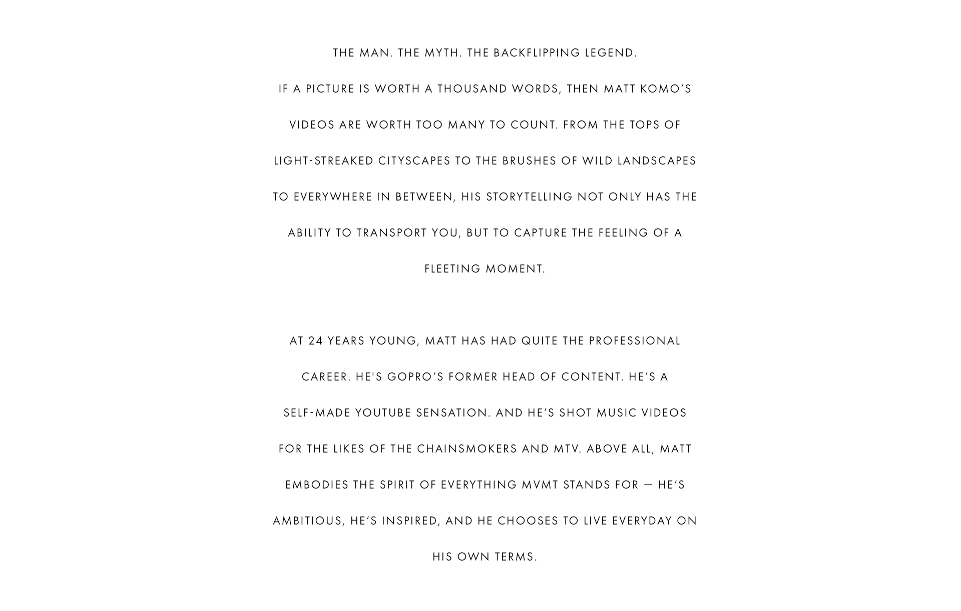 The man. The myth. The backflipping legend. If a picture is worth a thousand words, then Matt Komo's videos are worth too many to count. From the tops of light-streaked cityscapes to the brushes of wild landscapes to everywhere in between, his storytelling not only has the ability to transport you, but to capture the feeling of a fleeting moment. At 24 years young, Matt has had quite the professional career. He's GoPro's former head of content. He's a self-made YouTube sensation. And he's shot music videos for the likes of the Chainsmokers and MTV. Above all, Matt embodies the spirit of everything MVMT stands for - he's ambitious, he's inspired, and he chooses to live everyday on his own terms.