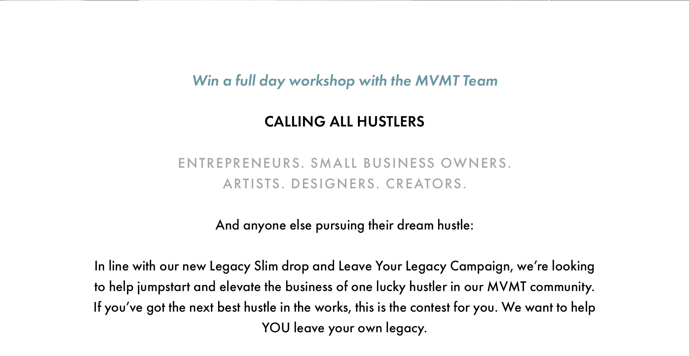 Win a full day workshop with the MVMT Team. Calling all hustlers. Entrepreneurs. Small business owners. Artists. Designers. Creators. And anyone else pursuing their dream hustle: In line with our new Legacy Slim drop and Leave Your Legacy Campaign, we're looking to help jumpstart and elevate the business of one lucky hustler in our MVMT community. If you've got the next best hustle in the works, this is the contest for you. We want to help YOU leave your own legacy.