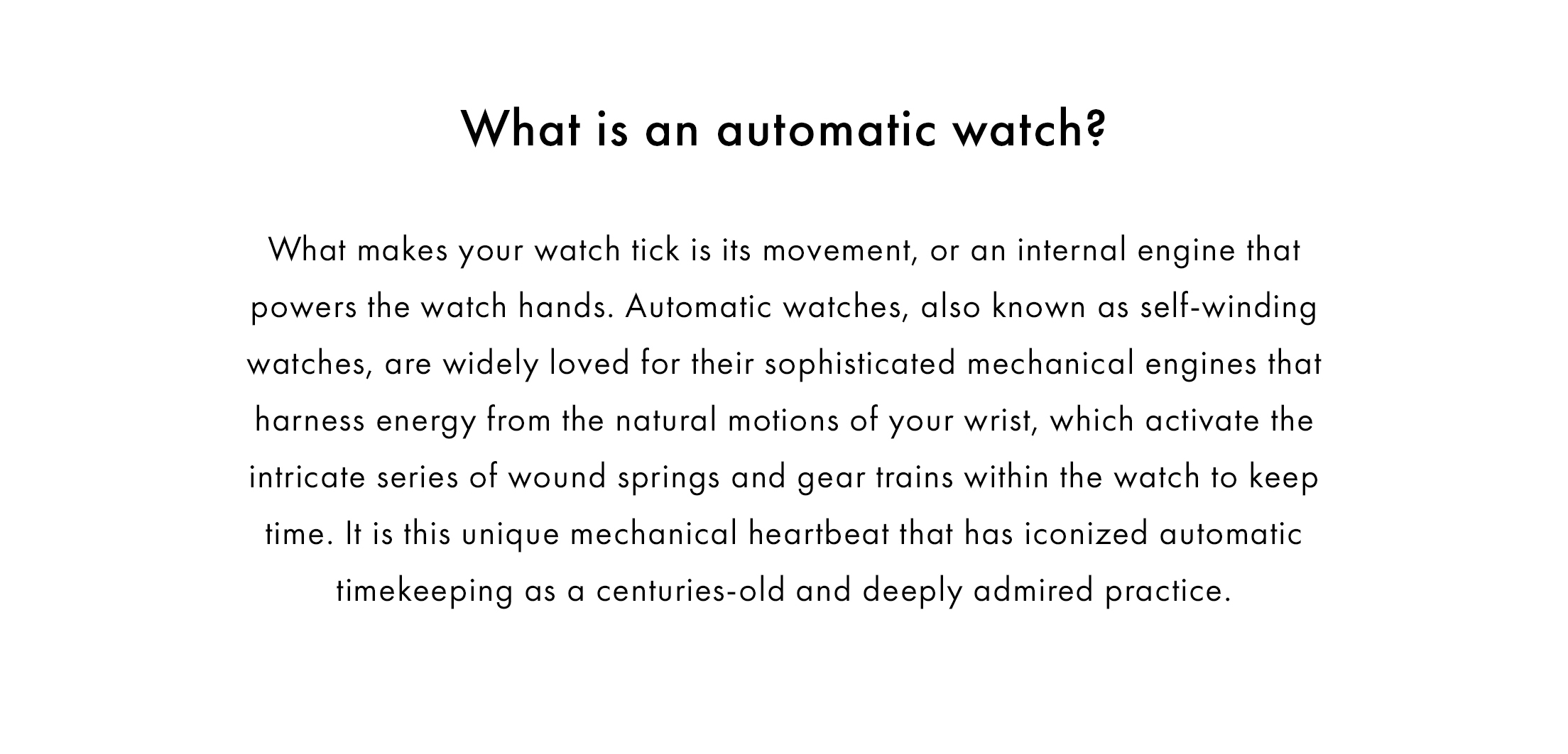 What is an automatic watch? What makes your watch tick is its movement, or an internal engine that powers the watch hands. Automatic watches, also known as self-winding watches, are widely loved for their sophisticated mechanical engines that harness energy from the natural motions of your wrist, which activate the intricate series of wound springs and gear trains within the watch to keep time. It is this unique mechanical heartbeat that has iconized automatic timekeeping as a centuries-old and deeply admired practice.