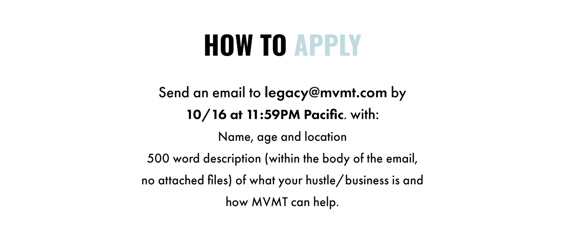 How to apply: Send an email to legacy@mvmt.com by 10/16 at 11:59PM Pacific. with: Name, age and location. 500 word description (within the body of the email, no attached files) of what your hustle/business is and how MVMT can help.