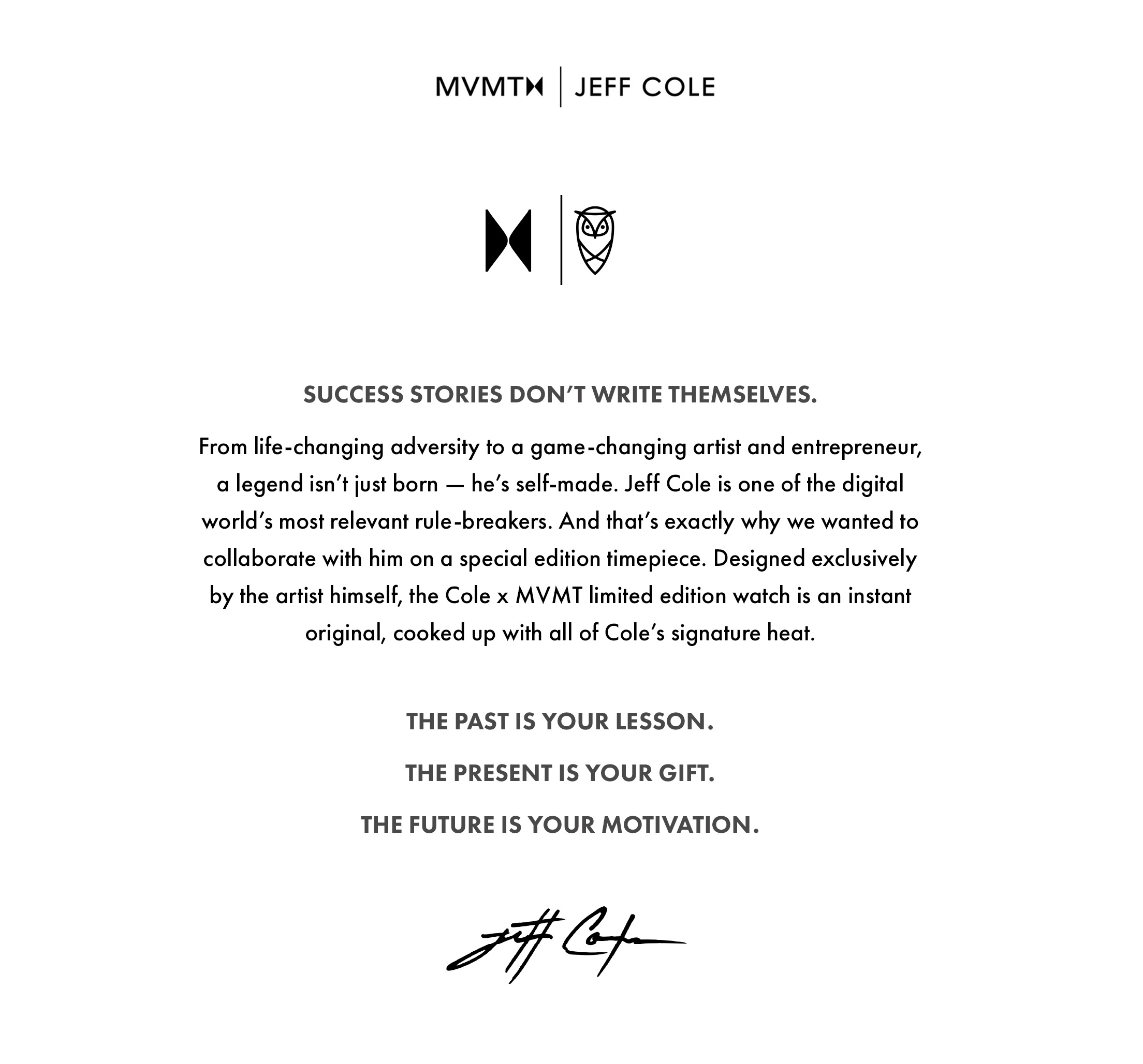 Success stories don't write themselves. From life-changing adversity to a game-changing artist and entrepreneur, a legend isn't just born - he's self-made. Jeff Cole is one of the digital world's most relevant rule-breakers. And that's exactly why we wanted to collaborate with him on a special edition timepiece. Designed exclusively by the artist himself, the Cole x MVMT limited edition watch is an instant original, cooked up with all of Cole's signature heat. The past is your lesson. The present is your gift. The future is your motivation. Jeff Cole.