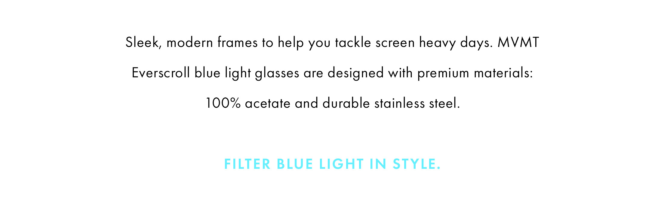 Everscrolls do the work for you and filter out a third of the most intense blue light rays to help you tackle your screen heavy days.   Designed with premium acetates, sleek steels and modern silhouettes, our blue light glasses are easy on the eyes in every way.