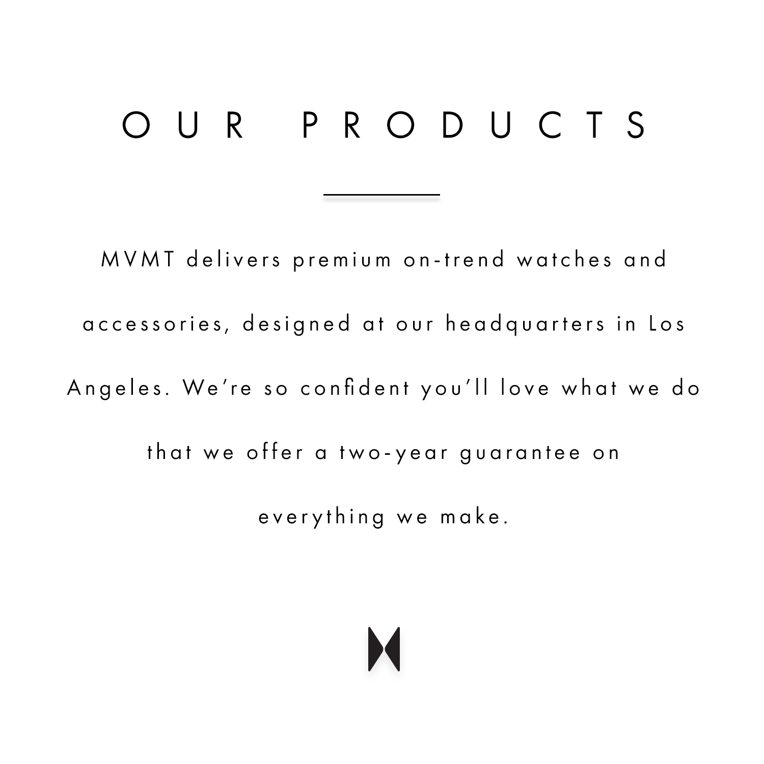 Our products. MVMT deslivers premium on-trend watches and accessories, designed at our headquarters in Los Angeles. We're so confident you'll love what we do that we offer a two-year guarantee on everything we make.