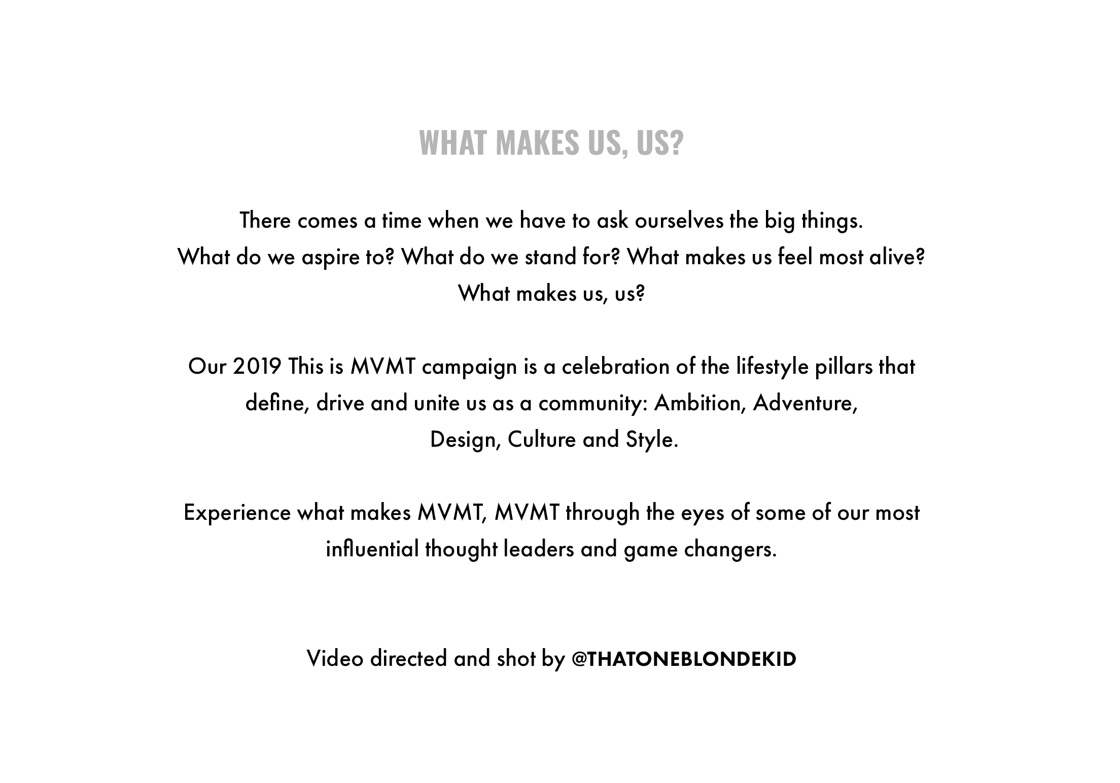What makes us, us? There comes a time when we have to ask ourselves the big things. What do we aspire to? What do we stand for? What makes us feel most alive? What makes us, us? Our 2019 This is MVMT campaign is a celebration of the lifestyle pillars that define, drive and unite us as a community: Ambition, Adventure, Design, Culture and Style. Experience what makes MVMT, MVMT through the eyes of some of our most influential thought leaders and game changers. Video directed and shot by @thatoneblondekid
