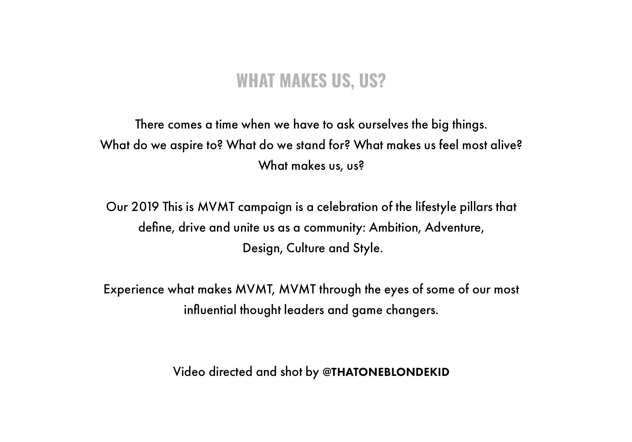 What makes us, us? There comes a time when we have to ask ourselves the big things. What do we aspire to? What do we stand for? What makes us feel most alive? What makes us, us? Our 2019 This is MVMT campaign is a celebration of the lifestyle pillars that define, drive and unite us as a community: Ambition, Adventure, Design, Culture and Style. Experience what makes MVMT, MVMT through the eyes of some of our most influential thought leaders and game changers. Video directed and shot by @thatoneblondekid