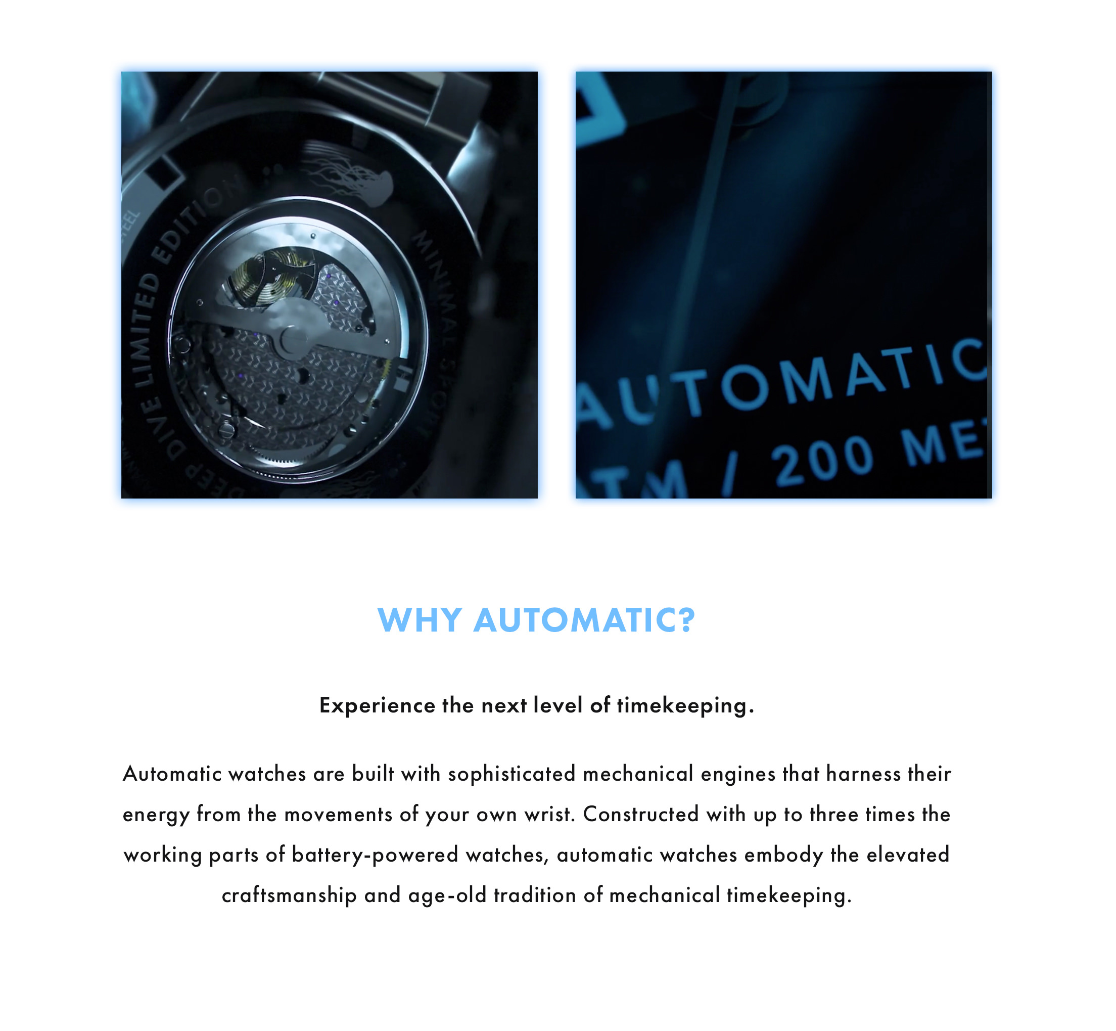 Why Automatic? Experience the next level of timekeeping. Automatic watches are built with sophisticated mechanical engines that harness their energy from the movements of your own wrist. Constructed with up to three times the working parts of battery-powered watches, automatic watches embody the elevated craftsmanship and age-old tradition of mechanical timekeeping.