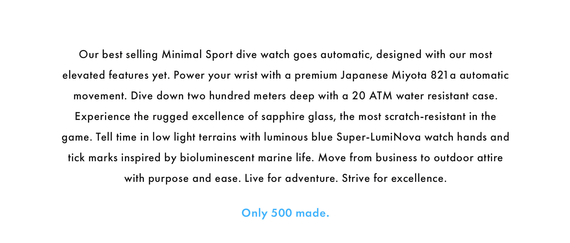 Our best-selling Minimal Sport dive watch goes automatic, designed with our most elevated features yet. Power your wrist with a premium Japanese Miyota 821 a automatic movement. Dive down two hundred meters deep with a 20 ATM water resistant case. Experience the rugged excellence of sapphire glass, the most scratch-resistant in the game. Tell time in low light terrains with luminous blue Super-LumiNova watch hands and tick marks inspired by bioluminescent marine life. Move from business to outdoor attire with purpose and ease. Live for adventure. Strive for excellence. Only 500 made.