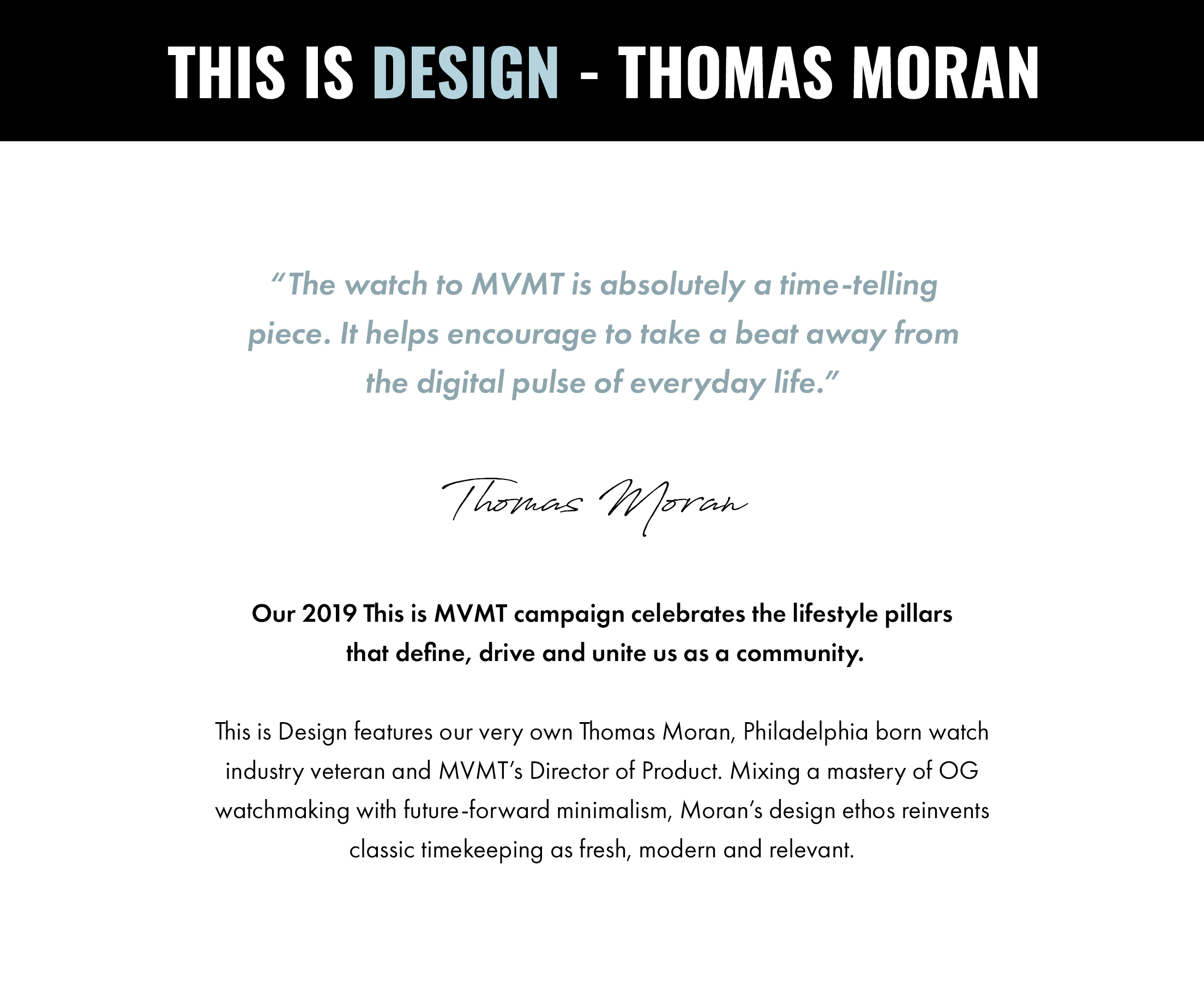 This is Design - Thomas Moran. "The watch to MVMT is absolutely a time-telling piece. It helps encourage to take a beat away from the digital pulse of everyday life." -Thomas Moran. Our 2019 This is MVMT campaign celebrates the lifestyle pillars that define, drive and unite us as a community. This is Design features our very own Thomas Moran, Philadelphia born watch industry veteran and MVMT's Director of Product. Mixing a mastery of OG watchmaking with future-forward minimalism, Moran's design ethos reinvents classic timekeeping as fresh, modern and relevant.
