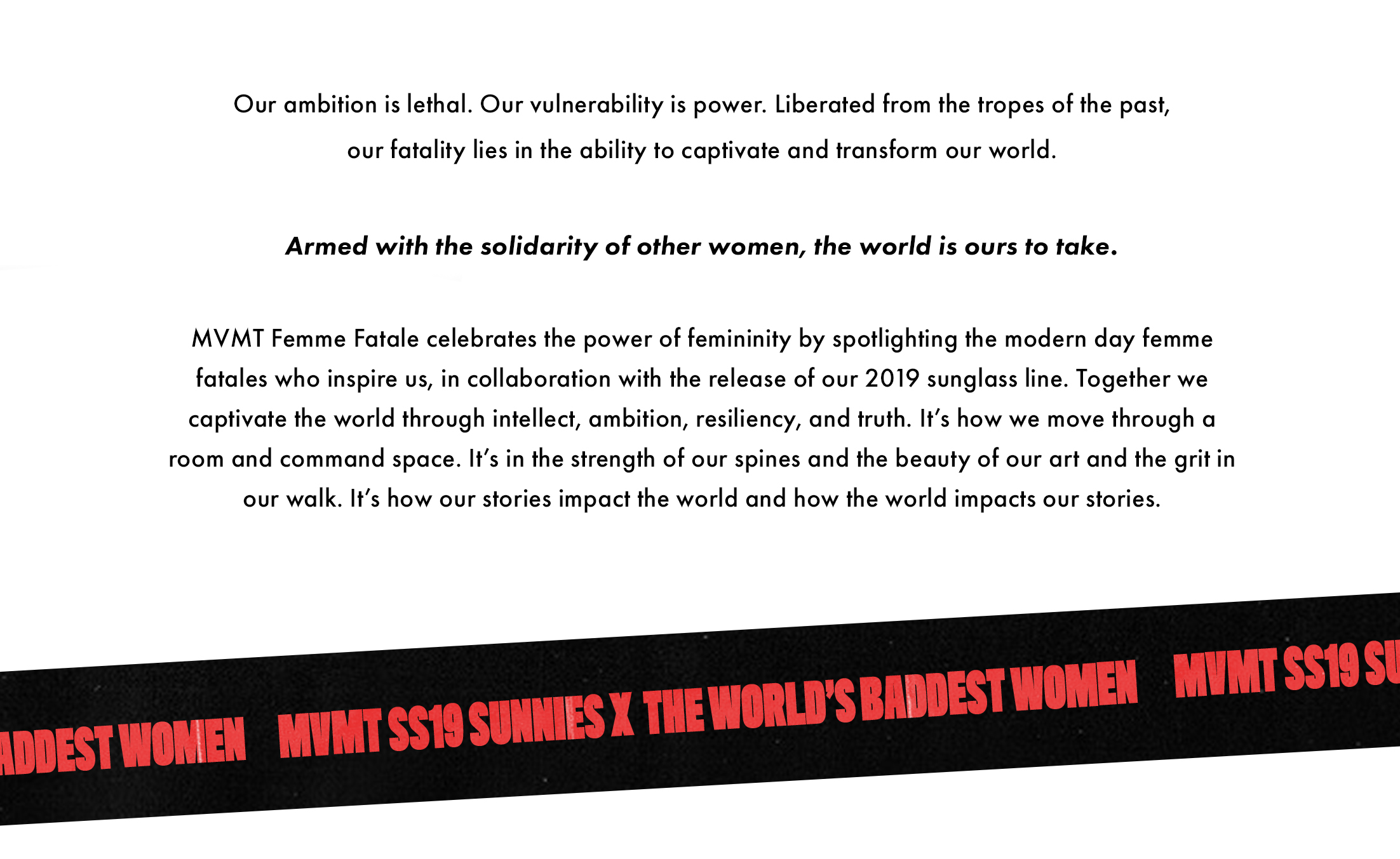 Our ambition is lethal. Our vulnerability is power. Liberated from the tropes of the past, our fatality lies in the ability to captivate and transform our world. Armed with the solidarity of other women, the world is ours to take. MVMT Femme Fatale celebrates the power of femininity by spotlighting the modern day femme fatales who inspire us, in collaboration with the release of our 2019 sunglass line. Together we captivate the world through intellect, ambition, resiliency, and truth. It's how we move through a room and command space. It's in the strength of our spines and the beauty of our art and the grit in our walk. It's how our stories impact the world and how the world impacts our stories. MVMT SS19 Sunnies x The World's Baddest Women