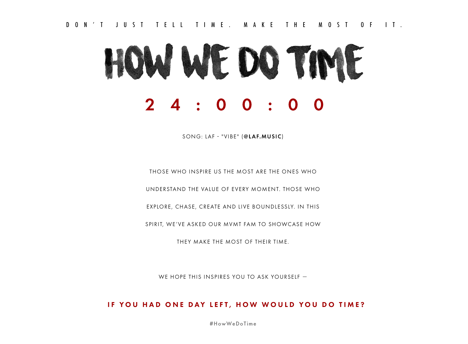 Don't just tell time. Make the most of it. How we do time. 24:00:00 Song: Laf - "Vibe" (@laf.music) Those who inspire us the most are the ones who understand the value of every moment. Those who explore, chase, create and live boundlessly. In this spirit, we've asked our MVMT fam to showcase how they make the most of their time. We hope this inspires you to ask yourself - If you had one day left, how would you do time? #HowWeDoTime