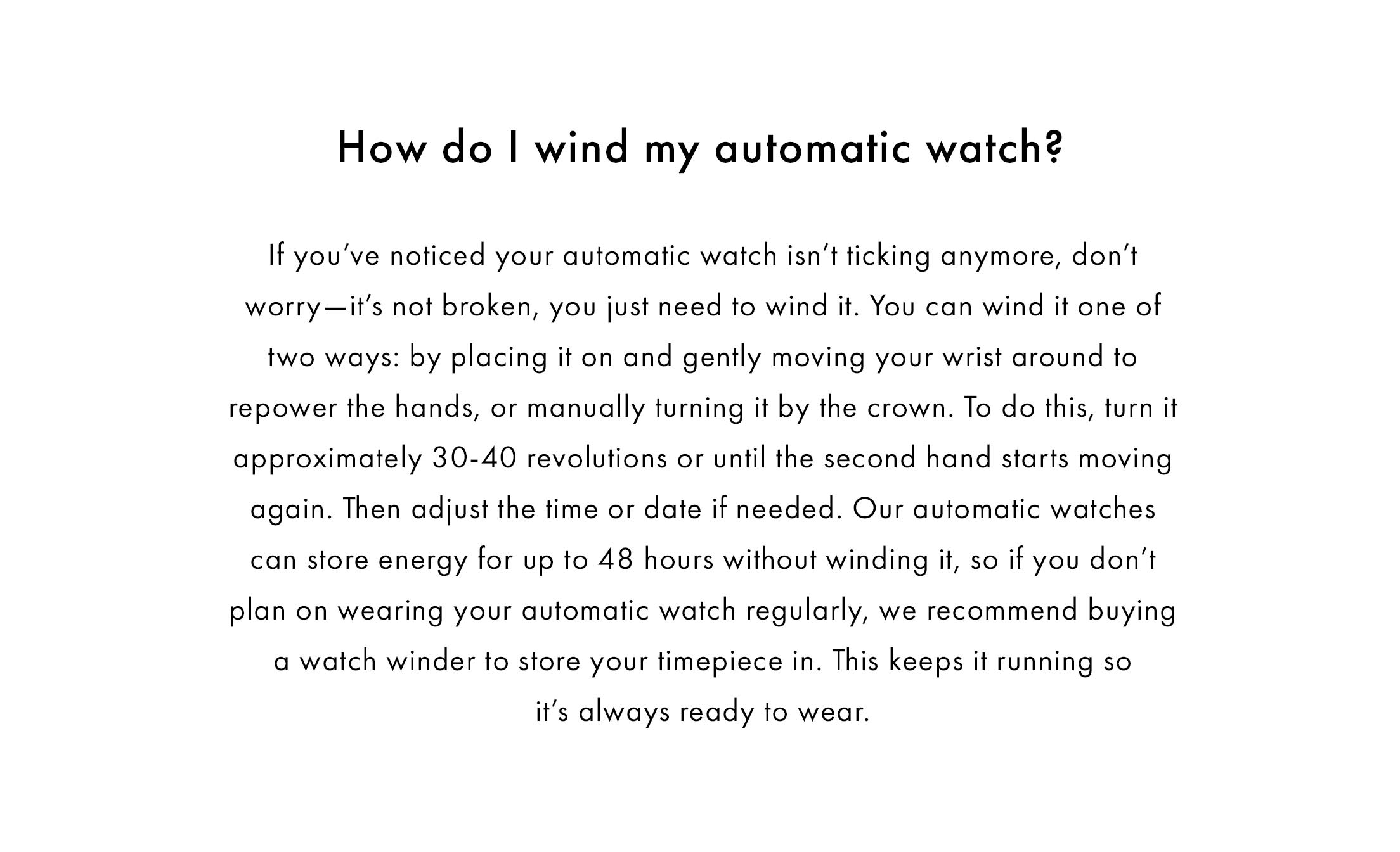 How do I wind my automatic watch?  If you’ve noticed your automatic watch isn’t ticking anymore, don’t worry—it’s not broken, you just need to wind it. You can wind it one of two ways: by placing it on and gently moving your wrist around to repower the hands, or manually turning it by the crown. To do this, turn it approximately 30-40 revolutions or until the second hand starts moving again. Then adjust the time or date if needed. Our automatic watches can store energy for up to 48 hours without winding it, so if you don’t plan on wearing your automatic watch regularly, we recommend buying a watch winder to store your timepiece in. This keeps it running so it’s always ready to wear.