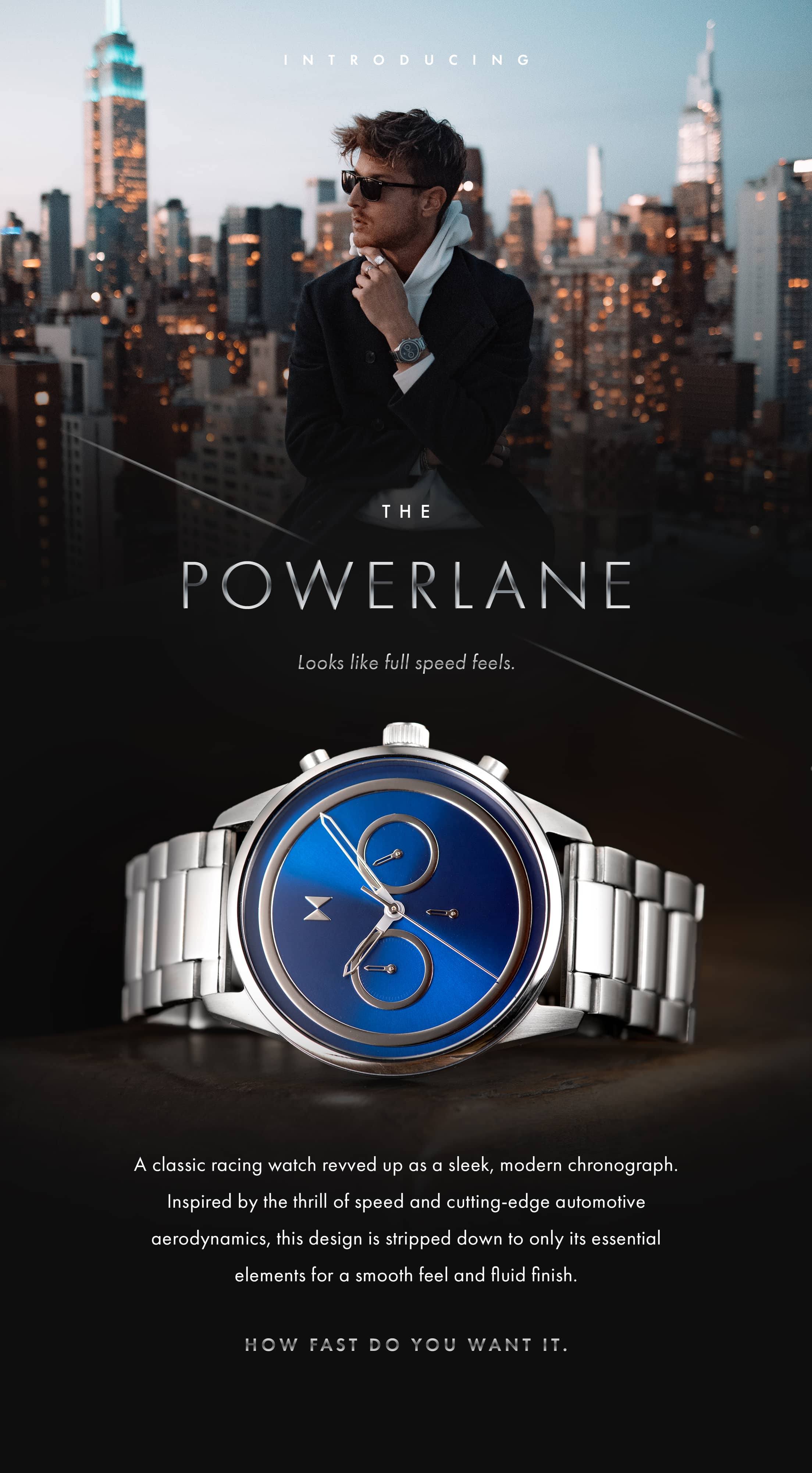 Introducing the Powerlane. Looks like full speed feels. A classic racing watch revved up as a sleek modern chronograph. Inspired by the thrill of speed and cutting-edge automotive aerodynamics, this design is stripped down to only its essential elements for a smooth feel and fluid finish. How fast do you want it.