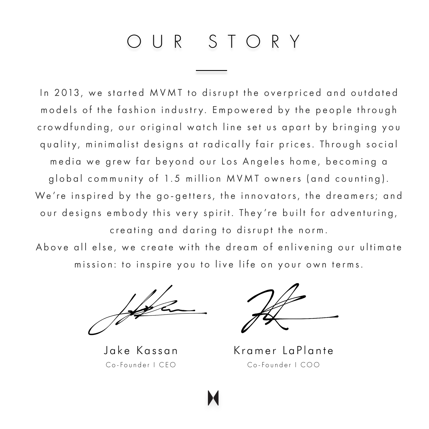 Our story. In 2013, we started MVMT to disrupt the overpriced and outdated models of the fashion industry. Empowered by the people through crowdfunding, our original watch line set us apart by bringing you quality, minimalist designs at radically fair prices. Through social media we grew far beyond our Los Angeles home, becoming a global community of 1.5 million MVMT owners (and counting). We're inspired by the go-getters, the innovators, the dreamers; and our designs embody this very spirit. They're built for adventuring, creating and daring to disrupt the norm. Above all else, we create with the dream of enlivening our ultimate mission: to inspire you to live life on your own terms. Jake Kassan Co-founder | CEO. Kramer LaPlante Co-founder COO