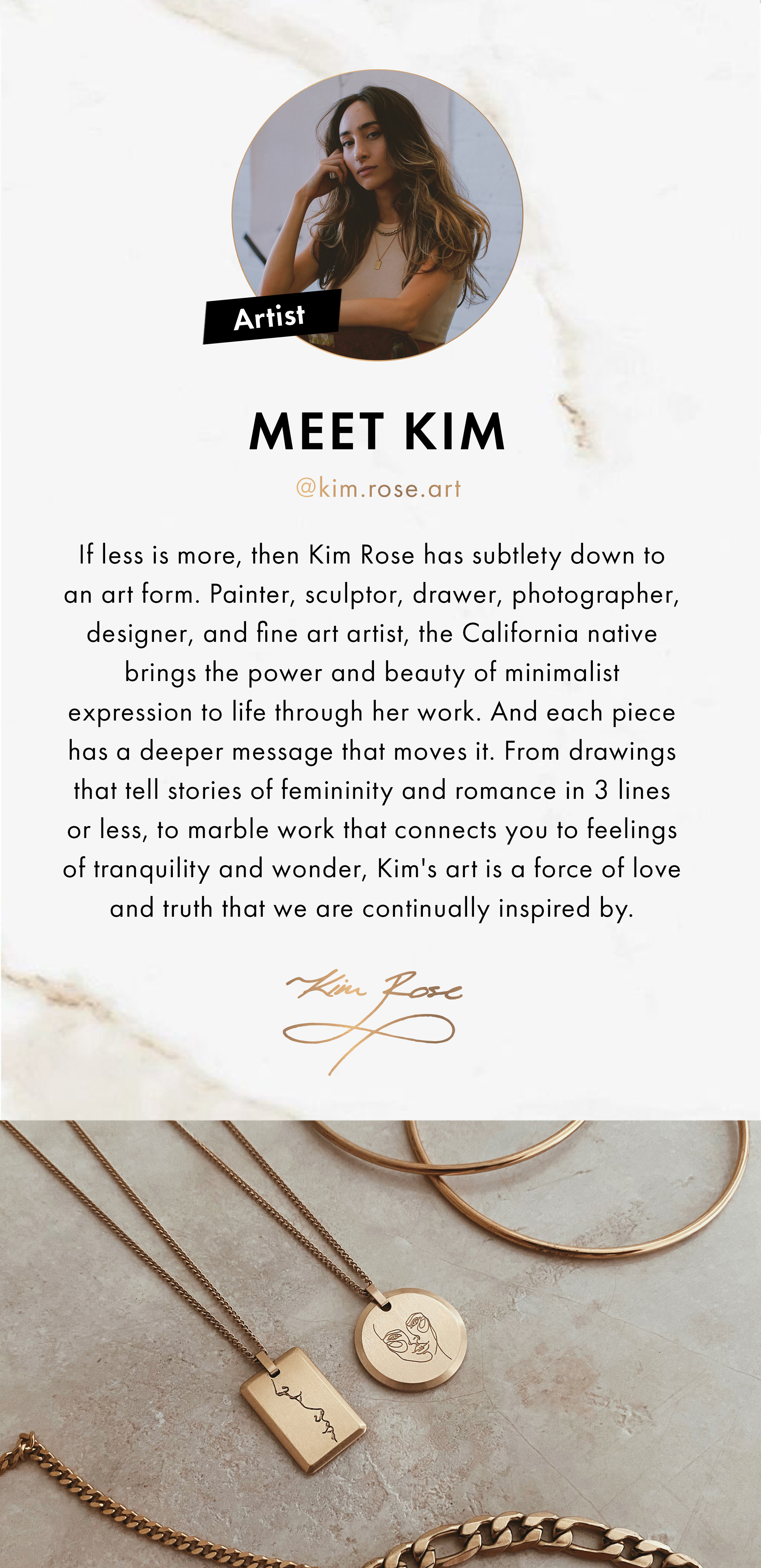 Artist: Meet Kim @kim.rose.art. If less is more, then Kim Rose has subtlety down to an art form. Painter, sculptor, drawer, photographer, designer, and fine art artist, the California native brings the power and eauty of minimalist expression to life through her work. And each piece has a deeper message that moves it. From drawings that tell stories of femininity and romance in 3 lines or less, to marble work that connects you to feelings of tranquility and wonder, Kim's art is a force of love and truth that we are continually inspired by.