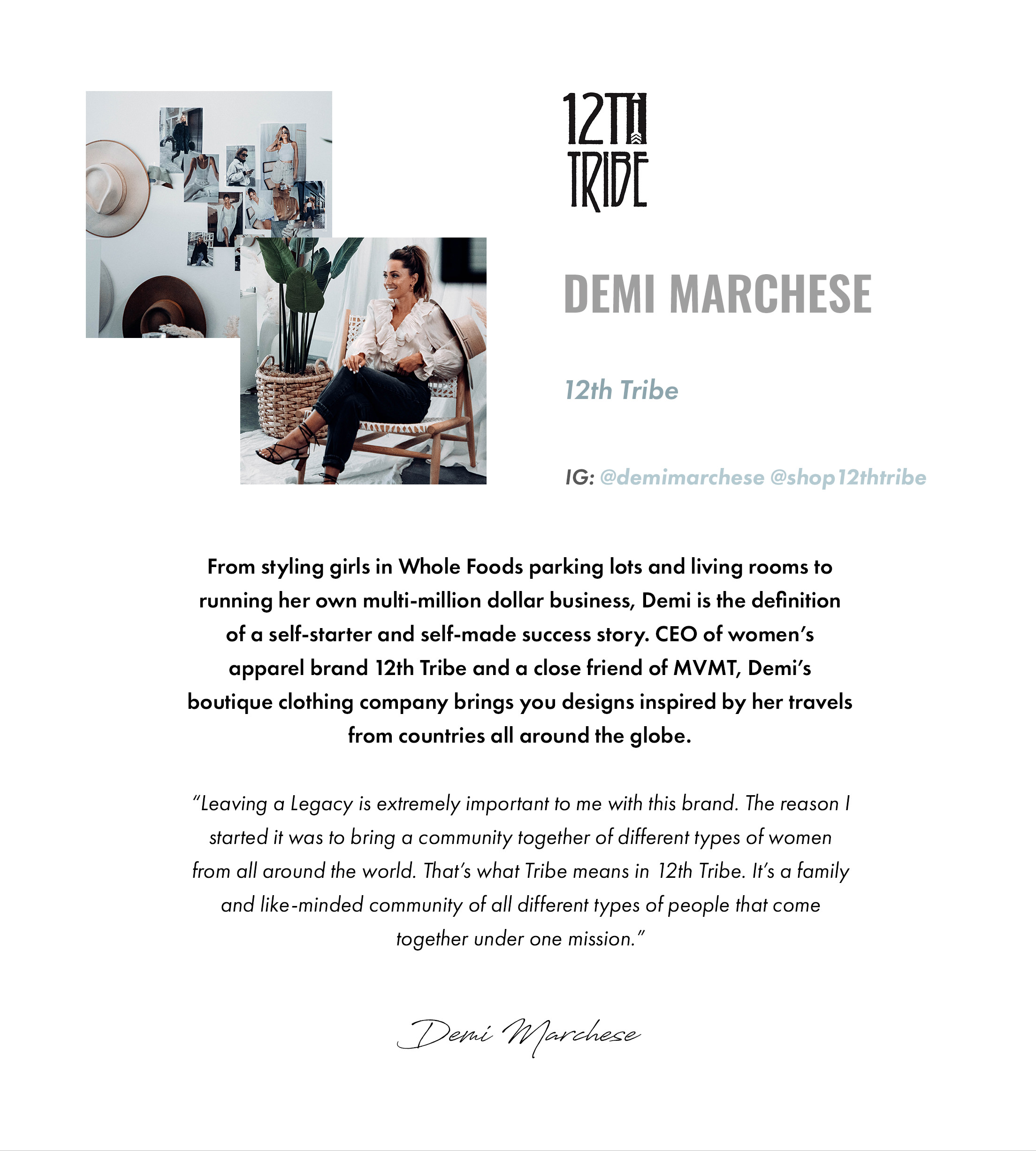 Demi Marchese. 12th Tribe. IG: @demimarchese @shop12thtribe. From styling girls in Whole Foods parking lots and living rooms to running her own multi-million dollar business, Demi is the definition of a self-starter and self-made success story. CEO of women's apparel brand 12th Tribe and a close friend of MVMT, Demi's boutique clothing company brings you designs inspired by her travels from countries all around the globe. "Leaving a Legacy is extremely important to me with this brand. The reason I started it was to bring a community together of different types of women from all around the world. That's what Tribe means in 12th Tribe. It's a family and like-minded community of all different types of people that come together under one mission." -Demi Marchese