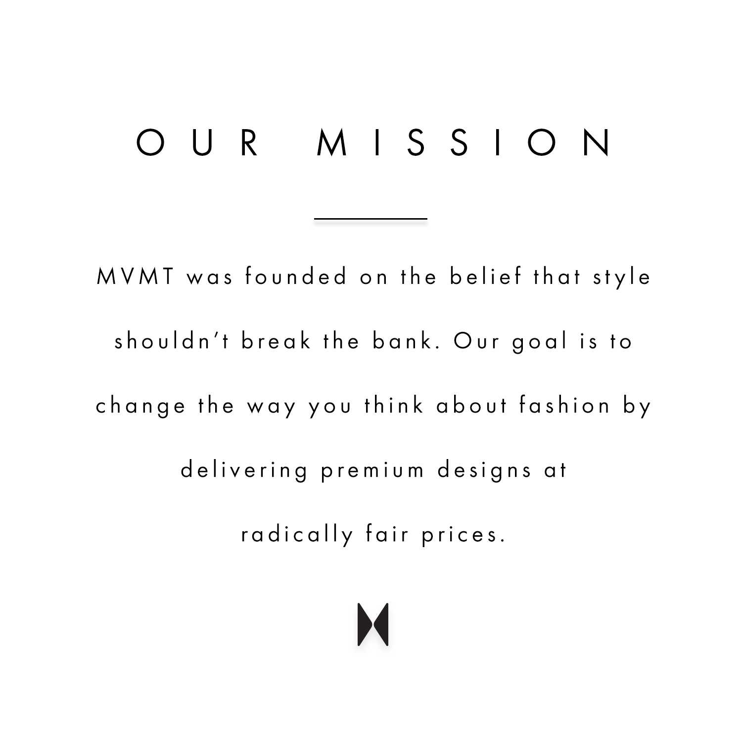 Our mission. MVMT was founded on the belief that style shouldn't break the bank. Our goal is to change the way you think about fashion by delivering premium designs at radically fair prices.