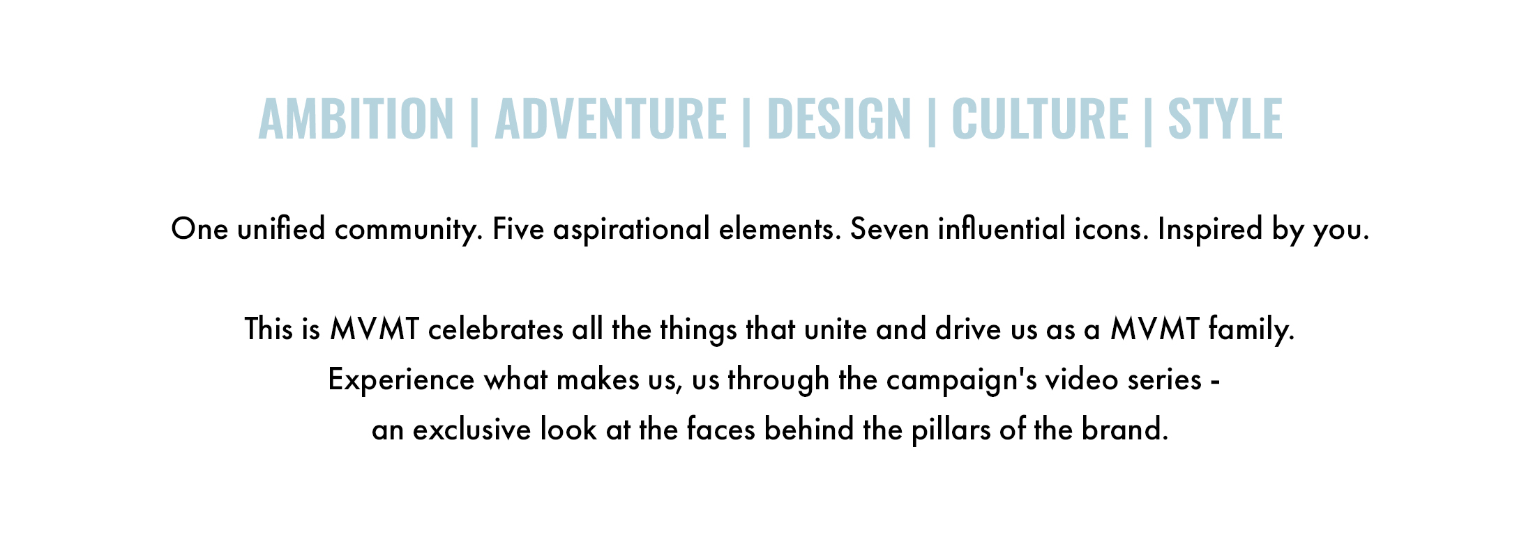 Ambition. Adventure. Design. Culture. Style. One unified community. Five aspirational elements. Seven influential icons. Inspired by you. This is MVMT celebrates all the things that unite and drive us as a MVMT family. Experience what makes us, us through the campaign's video series - an exclusive look at the faces behind the pillars of the brand.