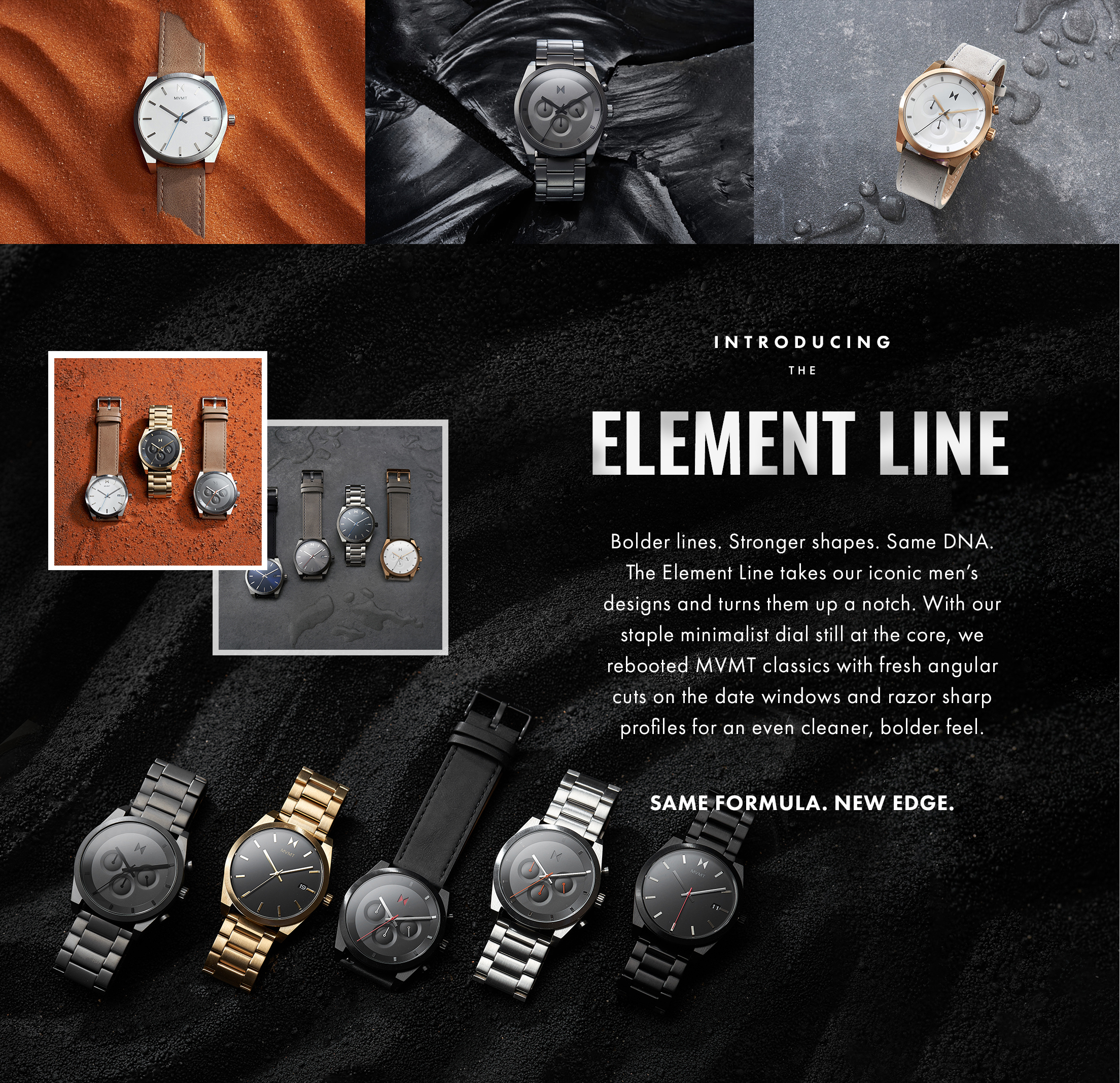 Introducing the Element line. Bolder lines. Stronger shapes. Same DNA. The Element Line takes our iconic men's designs and turns them up a notch. With our staple minimalist dial still at the core, we rebooted MVMT classics with fresh angular cuts on the date windows and razor sharp profiles for an even cleaner, bolder feel. Same formula. New edge.