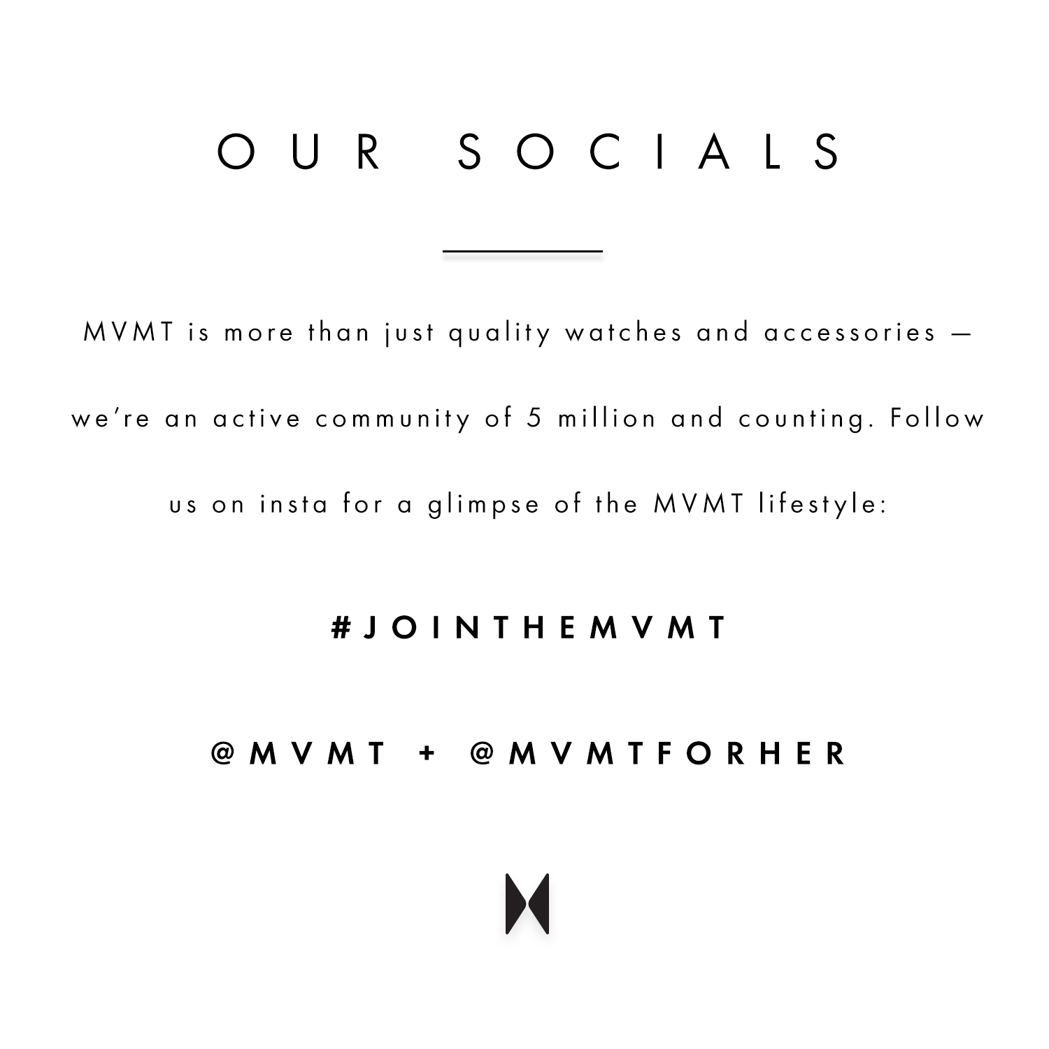 Our socials. MVMT is more than just quality watches and accessories - we're an active community of 5 million and counting. Follow us on insta for a glimpse of the MVMT lifestyle: #jointhemvmt @mvmt + @mvmtforher